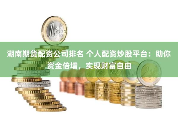 湖南期货配资公司排名 个人配资炒股平台：助你资金倍增，实现财富自由